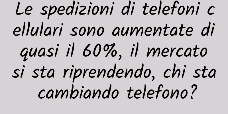 Le spedizioni di telefoni cellulari sono aumentate di quasi il 60%, il mercato si sta riprendendo, chi sta cambiando telefono?