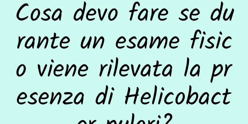 Cosa devo fare se durante un esame fisico viene rilevata la presenza di Helicobacter pylori?