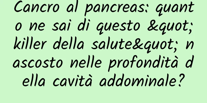 Cancro al pancreas: quanto ne sai di questo "killer della salute" nascosto nelle profondità della cavità addominale?