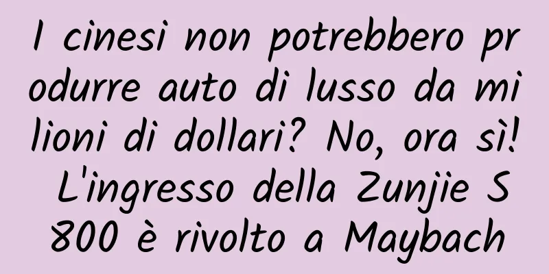 I cinesi non potrebbero produrre auto di lusso da milioni di dollari? No, ora sì! L'ingresso della Zunjie S800 è rivolto a Maybach