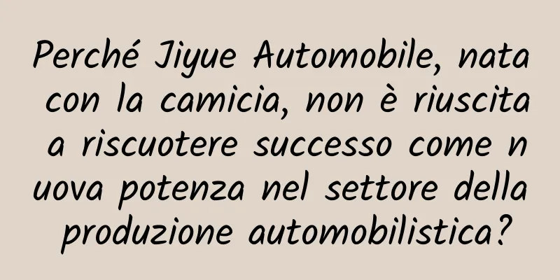 Perché Jiyue Automobile, nata con la camicia, non è riuscita a riscuotere successo come nuova potenza nel settore della produzione automobilistica?