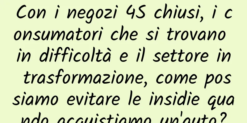 Con i negozi 4S chiusi, i consumatori che si trovano in difficoltà e il settore in trasformazione, come possiamo evitare le insidie ​​quando acquistiamo un'auto?