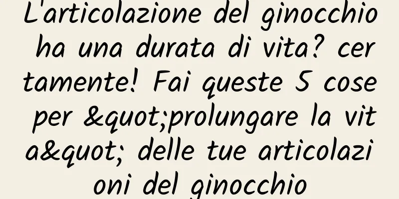 L'articolazione del ginocchio ha una durata di vita? certamente! Fai queste 5 cose per "prolungare la vita" delle tue articolazioni del ginocchio