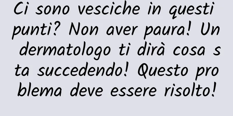 Ci sono vesciche in questi punti? Non aver paura! Un dermatologo ti dirà cosa sta succedendo! Questo problema deve essere risolto!
