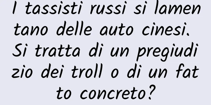 I tassisti russi si lamentano delle auto cinesi. Si tratta di un pregiudizio dei troll o di un fatto concreto?
