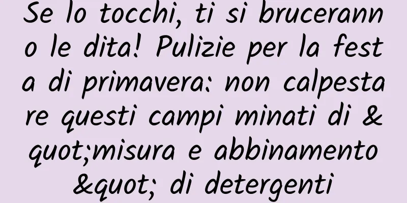Se lo tocchi, ti si bruceranno le dita! Pulizie per la festa di primavera: non calpestare questi campi minati di "misura e abbinamento" di detergenti