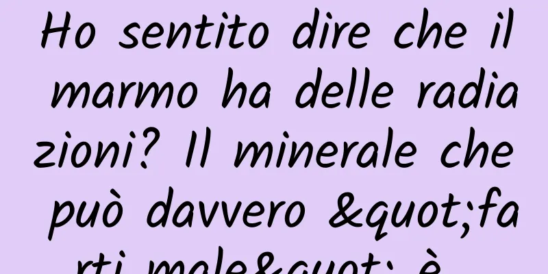 Ho sentito dire che il marmo ha delle radiazioni? Il minerale che può davvero "farti male" è...