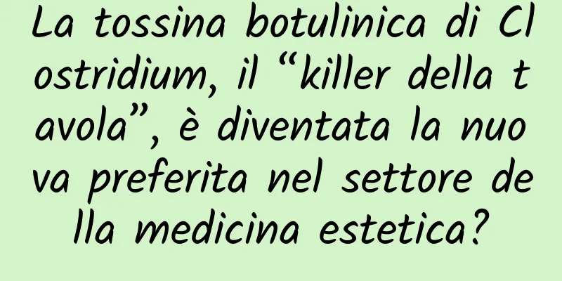 La tossina botulinica di Clostridium, il “killer della tavola”, è diventata la nuova preferita nel settore della medicina estetica?