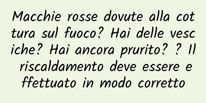 Macchie rosse dovute alla cottura sul fuoco? Hai delle vesciche? Hai ancora prurito? ? Il riscaldamento deve essere effettuato in modo corretto