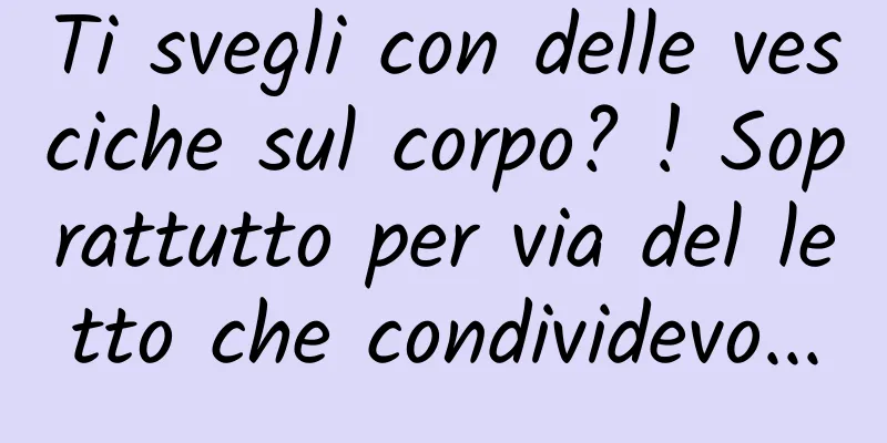 Ti svegli con delle vesciche sul corpo? ! Soprattutto per via del letto che condividevo...