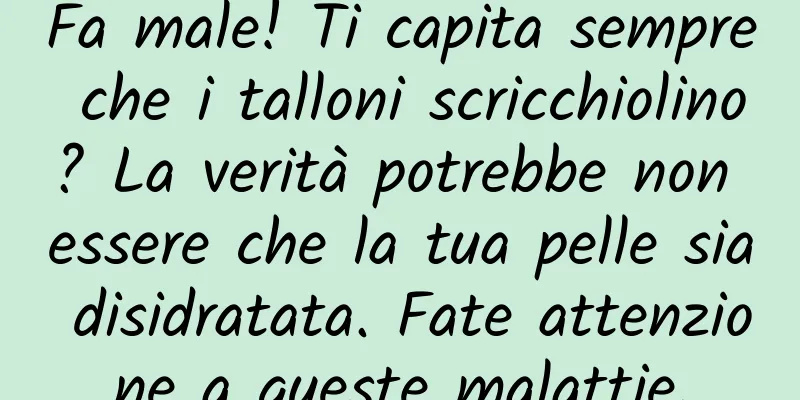 Fa male! Ti capita sempre che i talloni scricchiolino? La verità potrebbe non essere che la tua pelle sia disidratata. Fate attenzione a queste malattie.