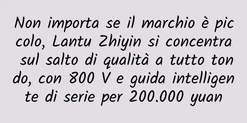 Non importa se il marchio è piccolo, Lantu Zhiyin si concentra sul salto di qualità a tutto tondo, con 800 V e guida intelligente di serie per 200.000 yuan