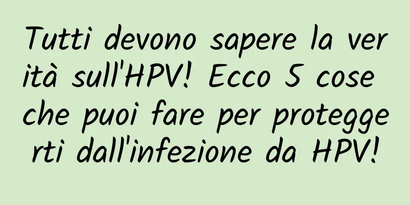 Tutti devono sapere la verità sull'HPV! Ecco 5 cose che puoi fare per proteggerti dall'infezione da HPV!