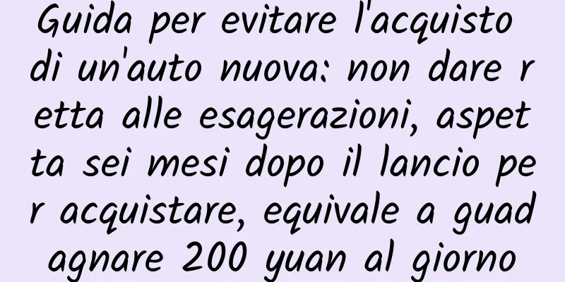 Guida per evitare l'acquisto di un'auto nuova: non dare retta alle esagerazioni, aspetta sei mesi dopo il lancio per acquistare, equivale a guadagnare 200 yuan al giorno