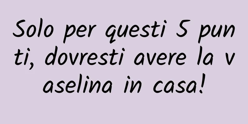 Solo per questi 5 punti, dovresti avere la vaselina in casa!