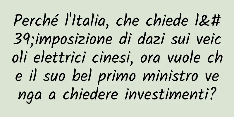 Perché l'Italia, che chiede l'imposizione di dazi sui veicoli elettrici cinesi, ora vuole che il suo bel primo ministro venga a chiedere investimenti?