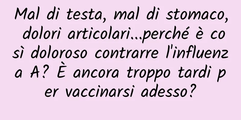 Mal di testa, mal di stomaco, dolori articolari...perché è così doloroso contrarre l'influenza A? È ancora troppo tardi per vaccinarsi adesso?