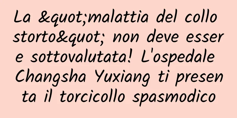 La "malattia del collo storto" non deve essere sottovalutata! L'ospedale Changsha Yuxiang ti presenta il torcicollo spasmodico