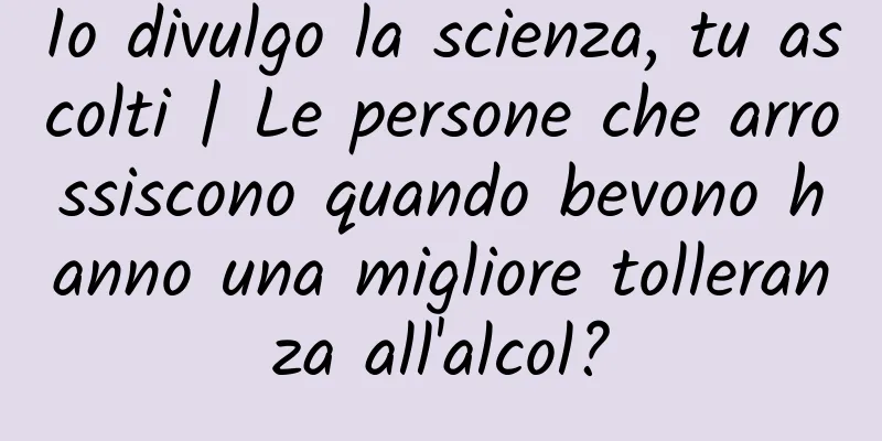 Io divulgo la scienza, tu ascolti | Le persone che arrossiscono quando bevono hanno una migliore tolleranza all'alcol?