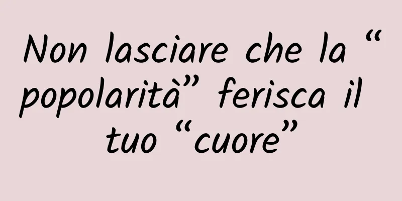 Non lasciare che la “popolarità” ferisca il tuo “cuore”