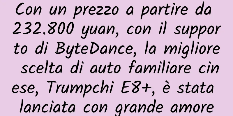 Con un prezzo a partire da 232.800 yuan, con il supporto di ByteDance, la migliore scelta di auto familiare cinese, Trumpchi E8+, è stata lanciata con grande amore