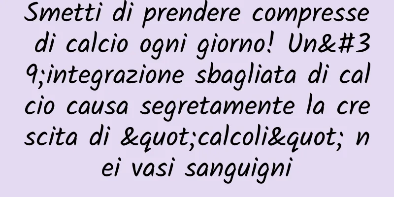 Smetti di prendere compresse di calcio ogni giorno! Un'integrazione sbagliata di calcio causa segretamente la crescita di "calcoli" nei vasi sanguigni