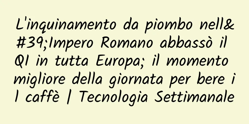 L'inquinamento da piombo nell'Impero Romano abbassò il QI in tutta Europa; il momento migliore della giornata per bere il caffè | Tecnologia Settimanale