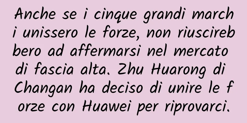 Anche se i cinque grandi marchi unissero le forze, non riuscirebbero ad affermarsi nel mercato di fascia alta. Zhu Huarong di Changan ha deciso di unire le forze con Huawei per riprovarci.