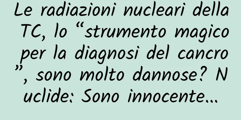 Le radiazioni nucleari della TC, lo “strumento magico per la diagnosi del cancro”, sono molto dannose? Nuclide: Sono innocente...