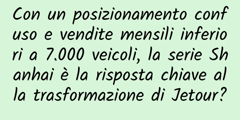 Con un posizionamento confuso e vendite mensili inferiori a 7.000 veicoli, la serie Shanhai è la risposta chiave alla trasformazione di Jetour?