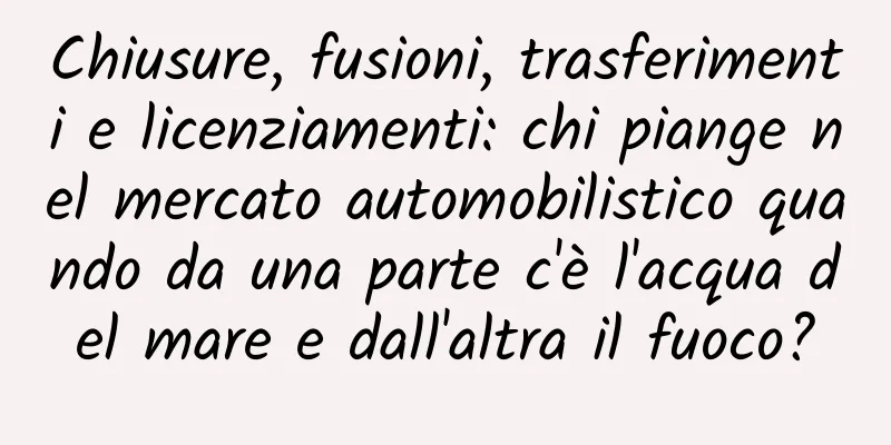Chiusure, fusioni, trasferimenti e licenziamenti: chi piange nel mercato automobilistico quando da una parte c'è l'acqua del mare e dall'altra il fuoco?