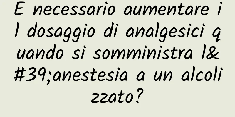 È necessario aumentare il dosaggio di analgesici quando si somministra l'anestesia a un alcolizzato?