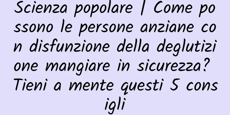 Scienza popolare | Come possono le persone anziane con disfunzione della deglutizione mangiare in sicurezza? Tieni a mente questi 5 consigli