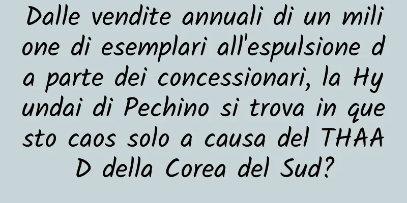 Dalle vendite annuali di un milione di esemplari all'espulsione da parte dei concessionari, la Hyundai di Pechino si trova in questo caos solo a causa del THAAD della Corea del Sud?
