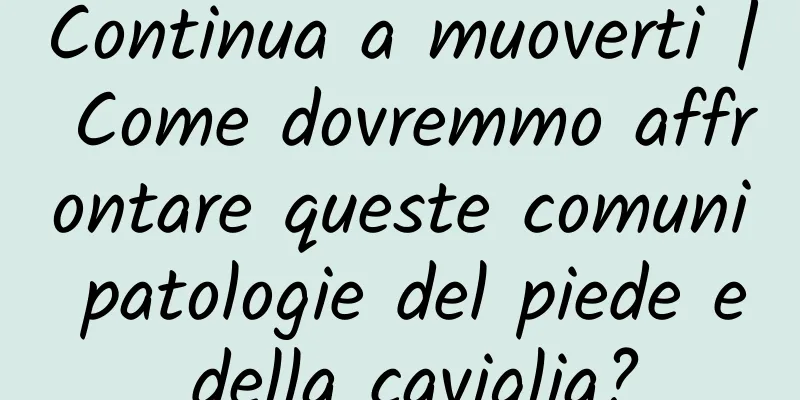 Continua a muoverti | Come dovremmo affrontare queste comuni patologie del piede e della caviglia?