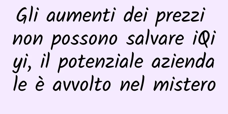 Gli aumenti dei prezzi non possono salvare iQiyi, il potenziale aziendale è avvolto nel mistero