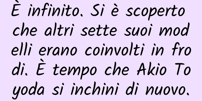 È infinito. Si è scoperto che altri sette suoi modelli erano coinvolti in frodi. È tempo che Akio Toyoda si inchini di nuovo.