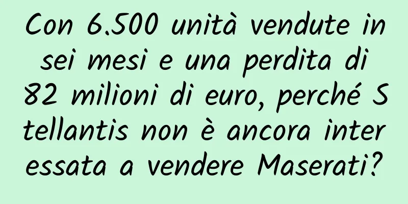 Con 6.500 unità vendute in sei mesi e una perdita di 82 milioni di euro, perché Stellantis non è ancora interessata a vendere Maserati?