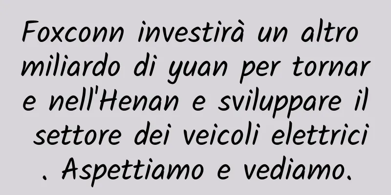 Foxconn investirà un altro miliardo di yuan per tornare nell'Henan e sviluppare il settore dei veicoli elettrici. Aspettiamo e vediamo.