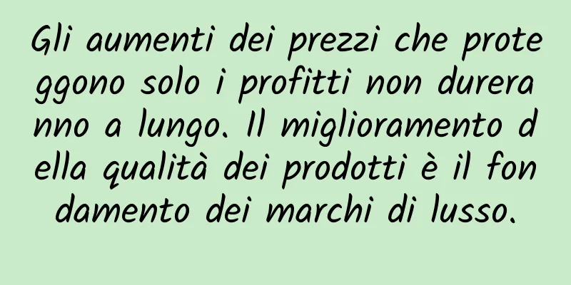 Gli aumenti dei prezzi che proteggono solo i profitti non dureranno a lungo. Il miglioramento della qualità dei prodotti è il fondamento dei marchi di lusso.