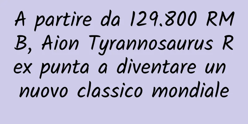 A partire da 129.800 RMB, Aion Tyrannosaurus Rex punta a diventare un nuovo classico mondiale