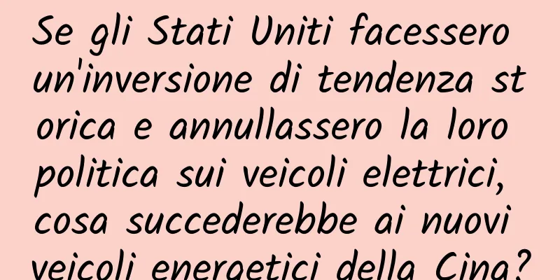 Se gli Stati Uniti facessero un'inversione di tendenza storica e annullassero la loro politica sui veicoli elettrici, cosa succederebbe ai nuovi veicoli energetici della Cina?