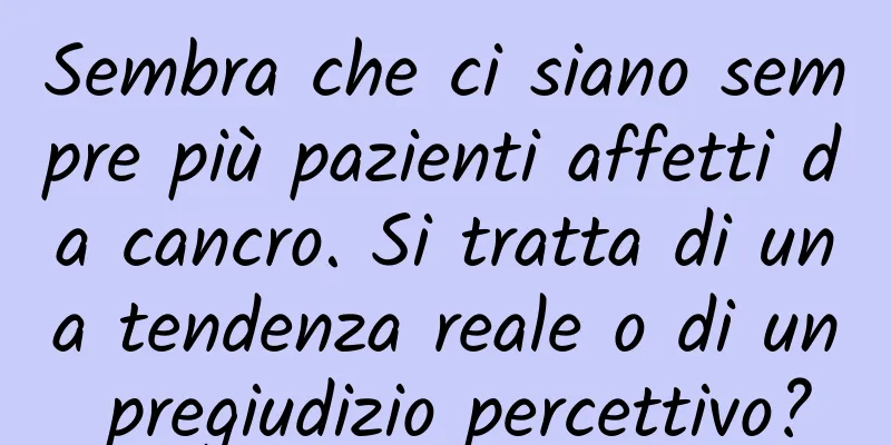 Sembra che ci siano sempre più pazienti affetti da cancro. Si tratta di una tendenza reale o di un pregiudizio percettivo?