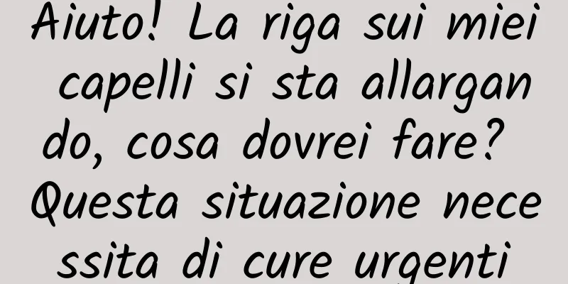 Aiuto! La riga sui miei capelli si sta allargando, cosa dovrei fare? Questa situazione necessita di cure urgenti
