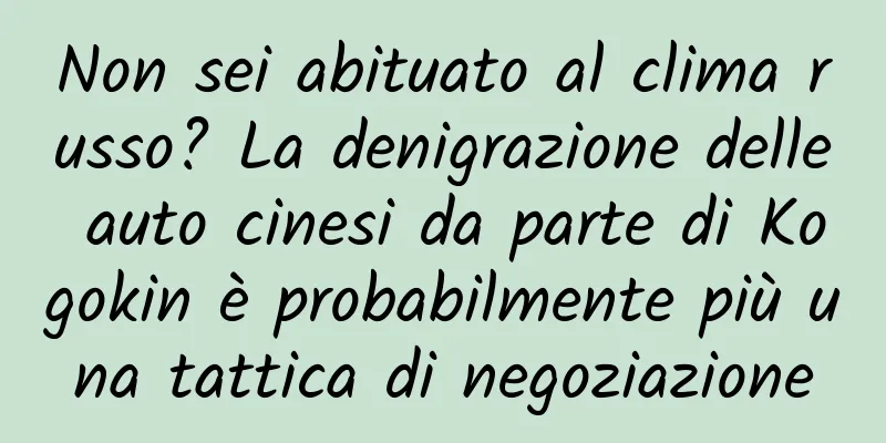 Non sei abituato al clima russo? La denigrazione delle auto cinesi da parte di Kogokin è probabilmente più una tattica di negoziazione
