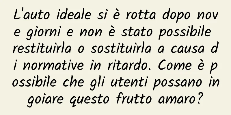 L'auto ideale si è rotta dopo nove giorni e non è stato possibile restituirla o sostituirla a causa di normative in ritardo. Come è possibile che gli utenti possano ingoiare questo frutto amaro?