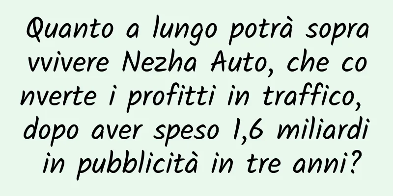 Quanto a lungo potrà sopravvivere Nezha Auto, che converte i profitti in traffico, dopo aver speso 1,6 miliardi in pubblicità in tre anni?