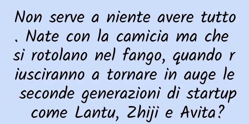 Non serve a niente avere tutto. Nate con la camicia ma che si rotolano nel fango, quando riusciranno a tornare in auge le seconde generazioni di startup come Lantu, Zhiji e Avita?