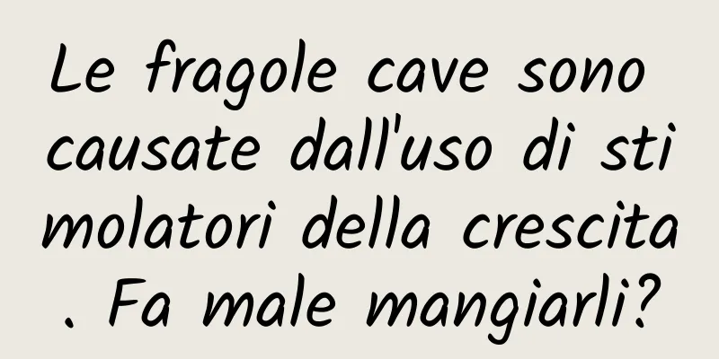 Le fragole cave sono causate dall'uso di stimolatori della crescita. Fa male mangiarli?