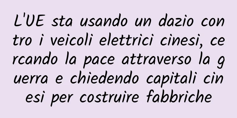 L'UE sta usando un dazio contro i veicoli elettrici cinesi, cercando la pace attraverso la guerra e chiedendo capitali cinesi per costruire fabbriche